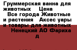 Груммерская ванна для животных. › Цена ­ 25 000 - Все города Животные и растения » Аксесcуары и товары для животных   . Ненецкий АО,Фариха д.